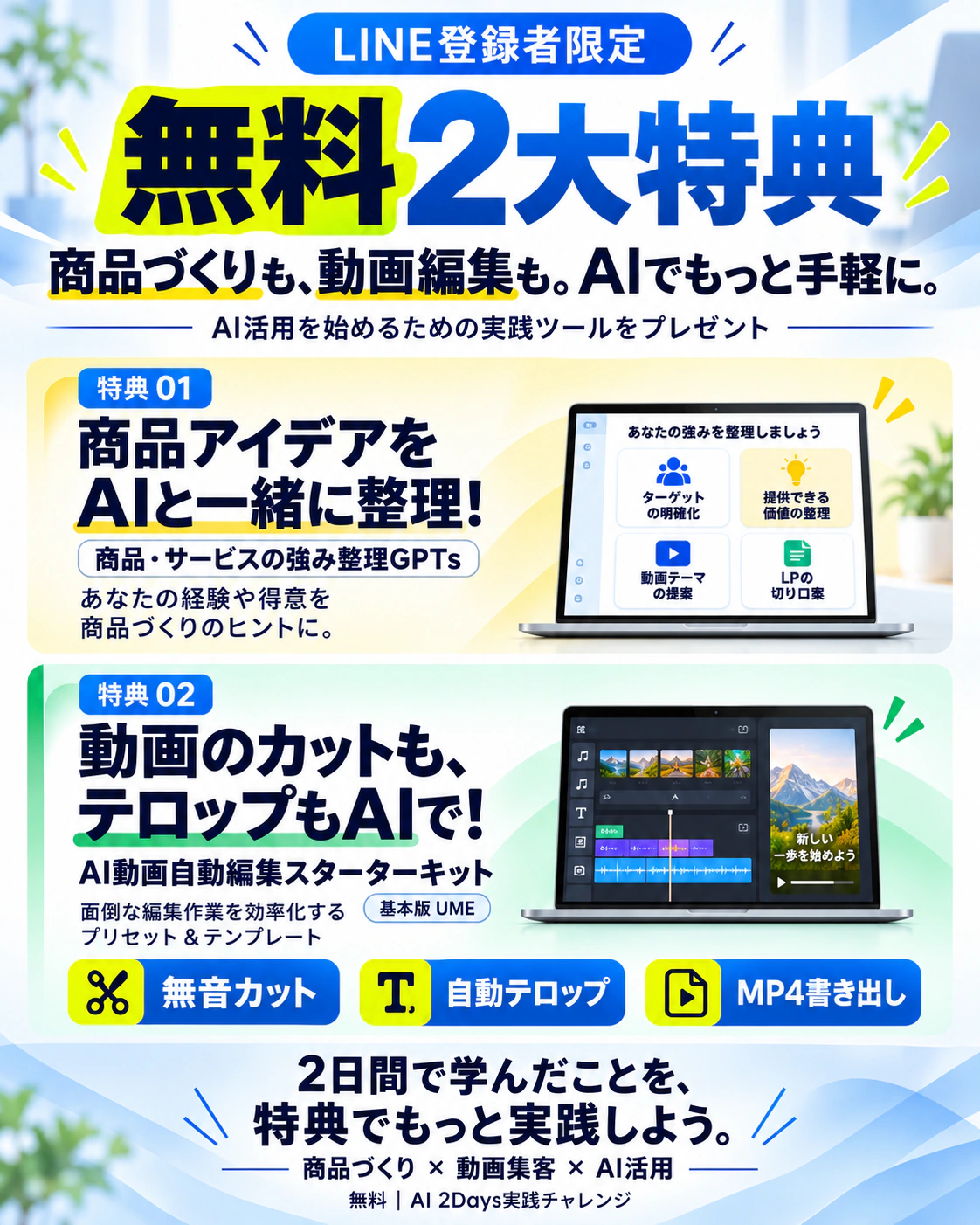 LINE登録者限定 無料2大特典。商品づくりも、動画編集も。AIでもっと手軽に。AI活用を始めるための実践ツールをプレゼント。特典01 商品アイデアをAIと一緒に整理!(商品・サービスの強み整理GPTs)。特典02 動画のカットも、テロップもAIで!AI動画自動編集スターターキット 基本版UME。2日間で学んだことを、特典でもっと実践しよう。