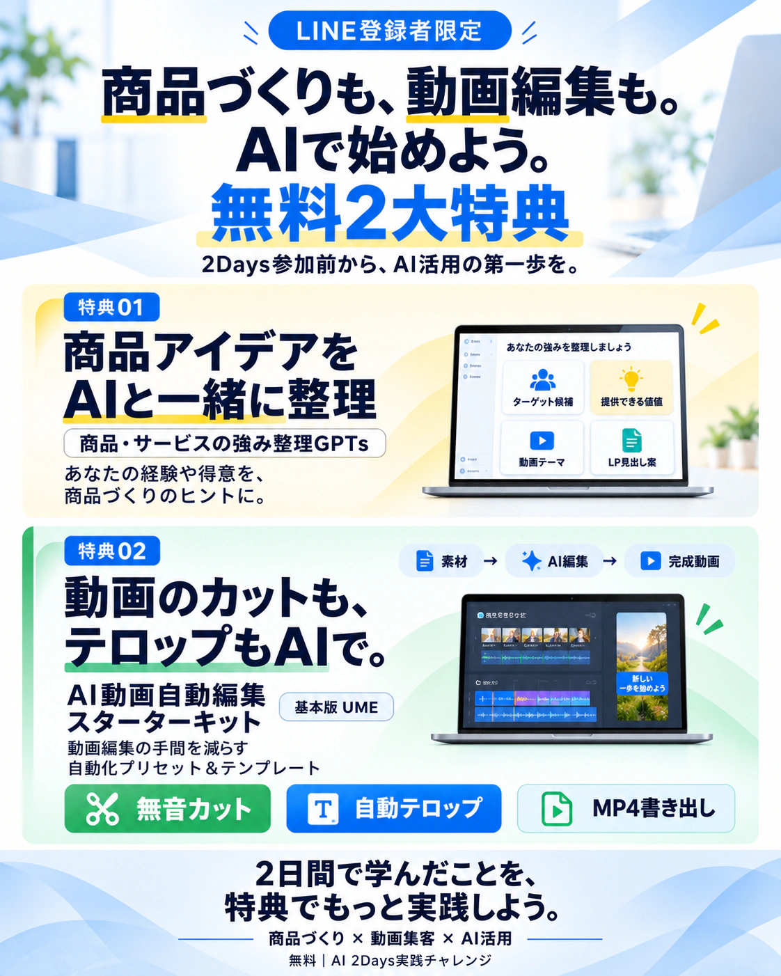 LINE登録者限定 無料2大特典。商品づくりも、動画編集も。AIで始めよう。2Days参加前から、AI活用の第一歩を。特典01 商品アイデアをAIと一緒に整理（商品・サービスの強み整理GPTs）。特典02 動画のカットも、テロップもAIで。AI動画自動編集スターターキット 基本版UME。2日間で学んだことを、特典でもっと実践しよう。